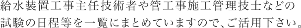 給水装置工事主任技術者や管工事施工管理技士などの試験の日程等を一覧にまとめていますので、ご活用下さい。