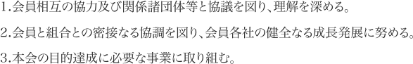 1.会員相互の協力及び関係諸団体等と協議を図り、理解を深める。2.会員と組合との密接なる協調を図り、会員各社の健全なる成長発展に努める。3.本会の目的達成に必要な事業に取り組む。